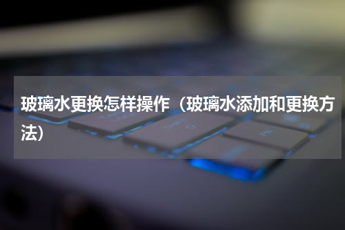 玻璃水更换怎样操作（玻璃水添加和更换方法）