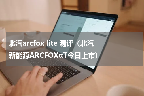 北汽arcfox lite 测评（北汽新能源ARCFOXαT今日上市）