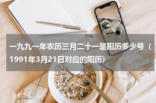 一九九一年农历三月二十一是阳历多少号（1991年3月21日对应的阳历）