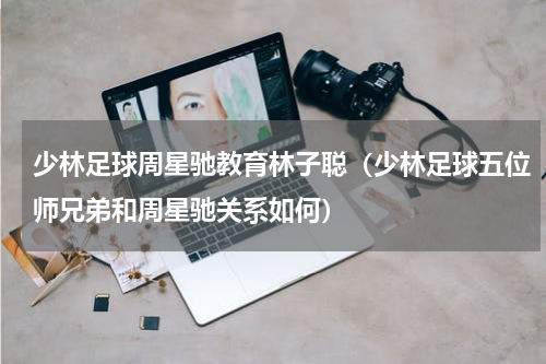 少林足球周星驰教育林子聪（少林足球五位师兄弟和周星驰关系如何）