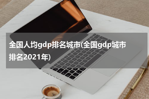 全国人均gdp排名城市(全国gdp城市排名2021年)