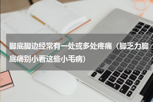 脚底脚边经常有一处或多处疼痛（脚乏力脚底痛别小看这些小毛病）