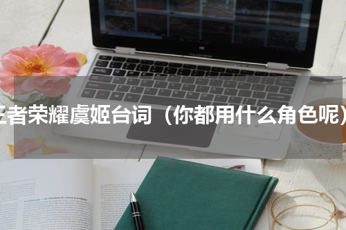 王者荣耀虞姬台词（你都用什么角色呢）