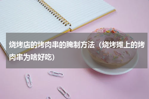 烧烤店的烤肉串的腌制方法（烧烤摊上的烤肉串为啥好吃）