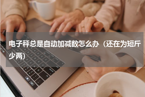 电子秤总是自动加减数怎么办（还在为短斤少两）