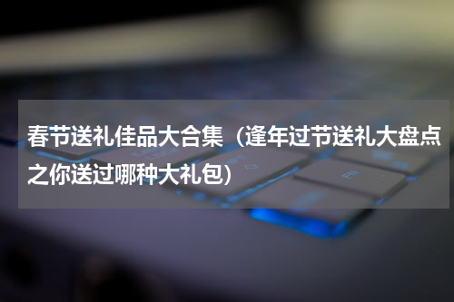 春节送礼佳品大合集（逢年过节送礼大盘点之你送过哪种大礼包）