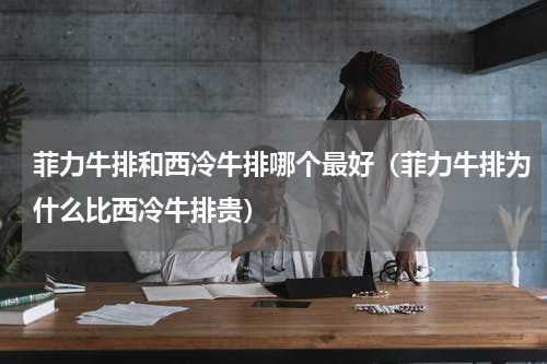 菲力牛排和西冷牛排哪个最好（菲力牛排为什么比西冷牛排贵）