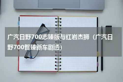 广汽日野700志臻版与红岩杰狮（广汽日野700智臻新车剧透）