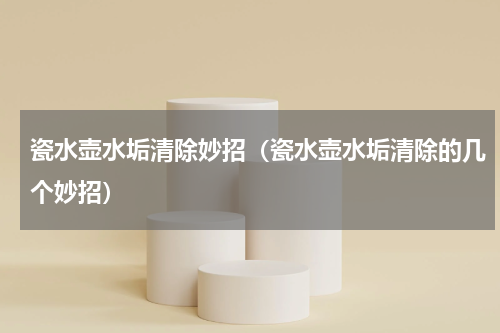 瓷水壶水垢清除妙招（瓷水壶水垢清除的几个妙招）