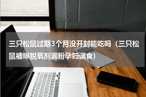 三只松鼠过期3个月没开封能吃吗（三只松鼠被曝脱氧剂漏粉孕妇误食）