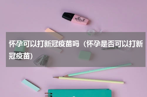 怀孕可以打新冠疫苗吗（怀孕是否可以打新冠疫苗）