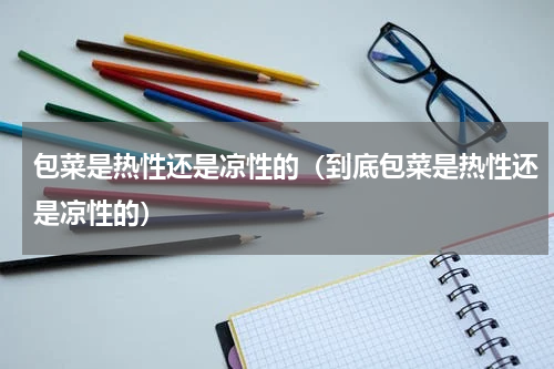 包菜是热性还是凉性的（到底包菜是热性还是凉性的）