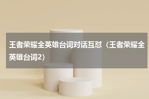 王者荣耀全英雄台词对话互怼（王者荣耀全英雄台词2）