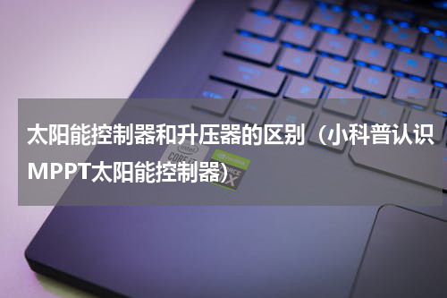太阳能控制器和升压器的区别（小科普认识MPPT太阳能控制器）