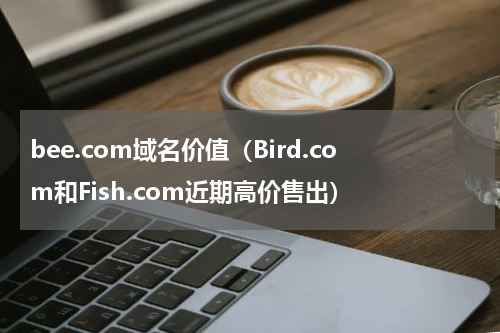 bee.com域名价值（Bird.com和Fish.com近期高价售出）