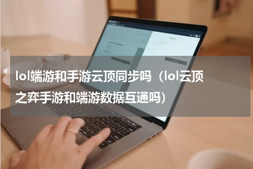 lol端游和手游云顶同步吗（lol云顶之弈手游和端游数据互通吗）