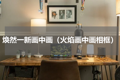 焕然一新画中画（火焰画中画相框）