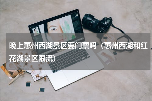 晚上惠州西湖景区要门票吗（惠州西湖和红花湖景区限流）