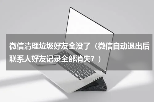 微信清理垃圾好友全没了（微信自动退出后联系人好友记录全部消失？）