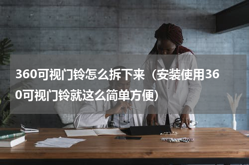 360可视门铃怎么拆下来（安装使用360可视门铃就这么简单方便）