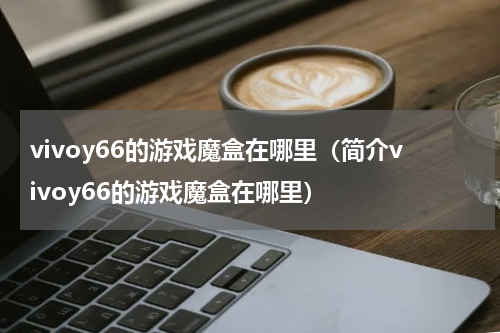 vivoy66的游戏魔盒在哪里（简介vivoy66的游戏魔盒在哪里）