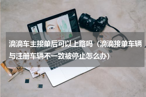 滴滴车主接单后可以上路吗（滴滴接单车辆与注册车辆不一致被停止怎么办）