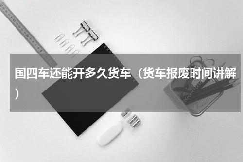 国四车还能开多久货车（货车报废时间讲解）