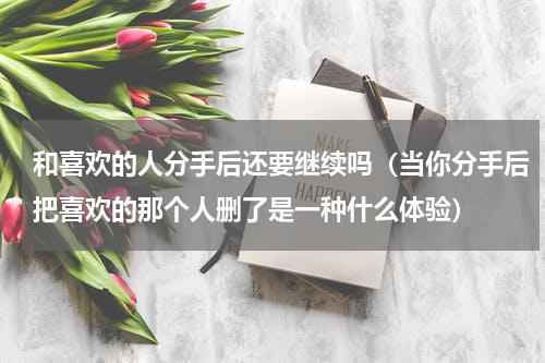 和喜欢的人分手后还要继续吗（当你分手后把喜欢的那个人删了是一种什么体验）