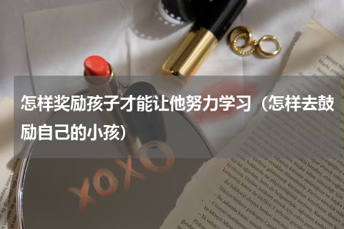 怎样奖励孩子才能让他努力学习（怎样去鼓励自己的小孩）