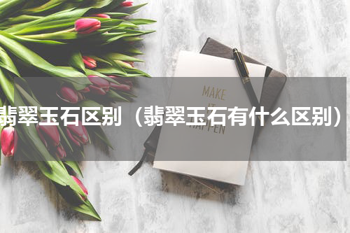 翡翠玉石区别（翡翠玉石有什么区别）