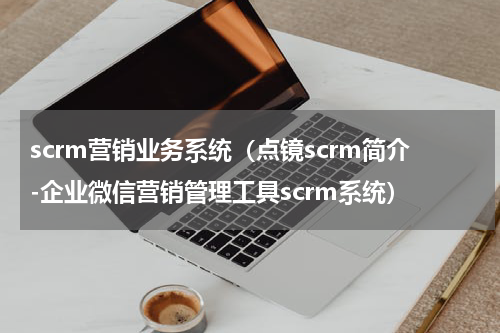 scrm营销业务系统（点镜scrm简介-企业微信营销管理工具scrm系统）