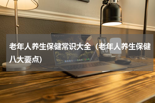 老年人养生保健常识大全（老年人养生保健八大要点）
