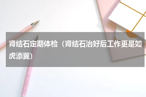 肾结石定期体检（肾结石治好后工作更是如虎添翼）