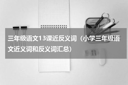 三年级语文13课近反义词（小学三年级语文近义词和反义词汇总）