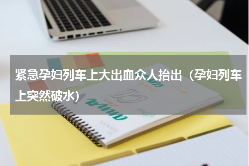 紧急孕妇列车上大出血众人抬出（孕妇列车上突然破水）