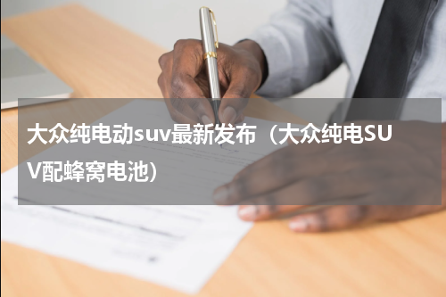 大众纯电动suv最新发布（大众纯电SUV配蜂窝电池）