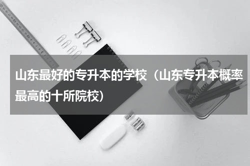 山东最好的专升本的学校（山东专升本概率最高的十所院校）