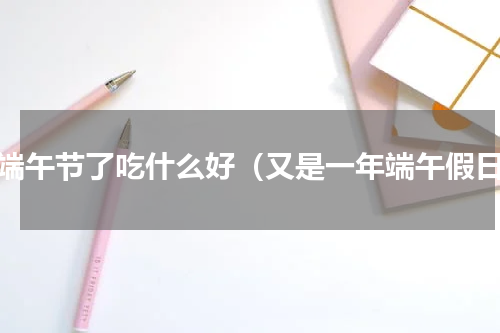 快端午节了吃什么好（又是一年端午假日）