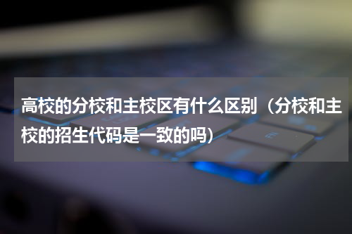 高校的分校和主校区有什么区别（分校和主校的招生代码是一致的吗）