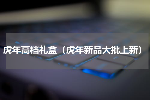 虎年高档礼盒（虎年新品大批上新）