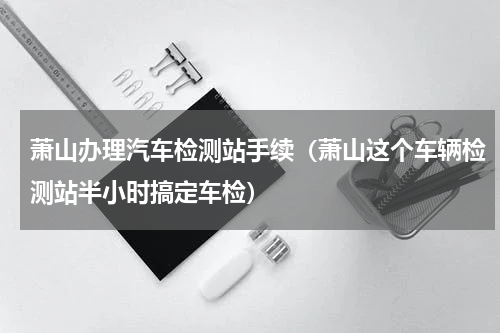 萧山办理汽车检测站手续（萧山这个车辆检测站半小时搞定车检）