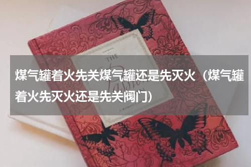 煤气罐着火先关煤气罐还是先灭火（煤气罐着火先灭火还是先关阀门）