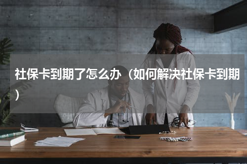 社保卡到期了怎么办（如何解决社保卡到期）