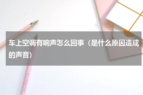 车上空调有响声怎么回事（是什么原因造成的声音）