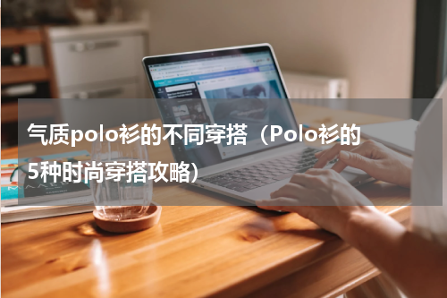 气质polo衫的不同穿搭（Polo衫的5种时尚穿搭攻略）