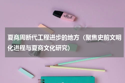 夏商周断代工程进步的地方（聚焦史前文明化进程与夏商文化研究）