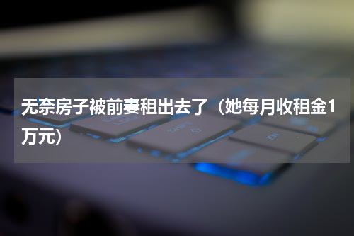 无奈房子被前妻租出去了（她每月收租金1万元）