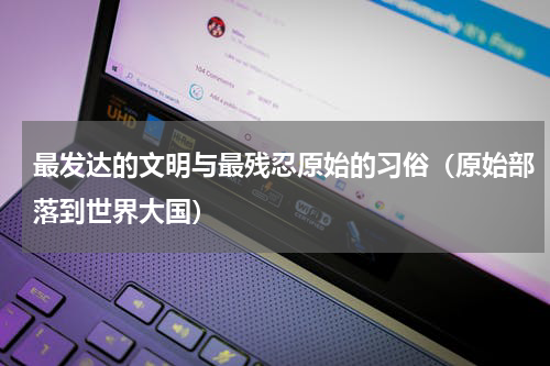 最发达的文明与最残忍原始的习俗（原始部落到世界大国）