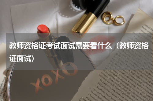 教师资格证考试面试需要看什么（教师资格证面试）