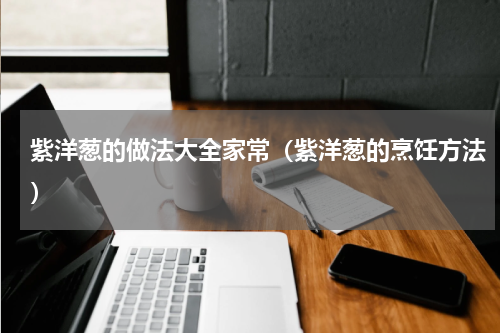 紫洋葱的做法大全家常（紫洋葱的烹饪方法）